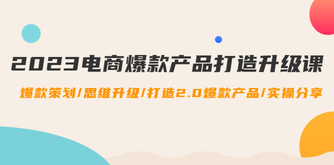 （4611期）2023电商爆款产品打造升级课：爆款策划/思维升级/打造2.0爆款产品/【推荐】-乐优网创