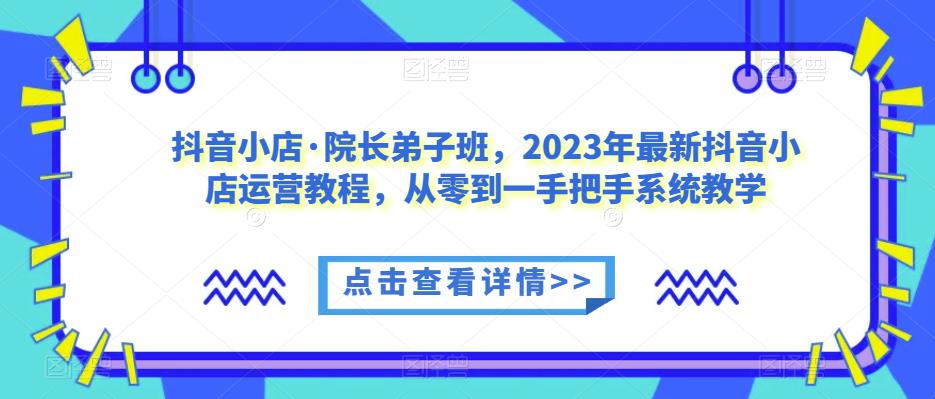 抖音小店·院长弟子班，2023年最新抖音小店运营教程，从零到一手把手系统教学-乐优网创