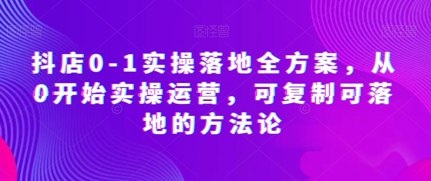 抖店0-1实操落地全方案，从0开始实操运营，可复制可落地的方法论-乐优网创