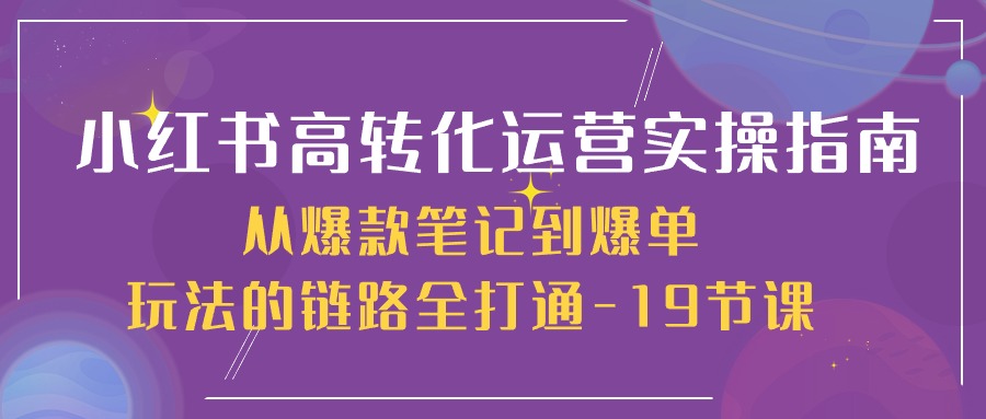 （10530期）小红书-高转化运营 实操指南，从爆款笔记到爆单玩法的链路全打通-19节课-乐优网创