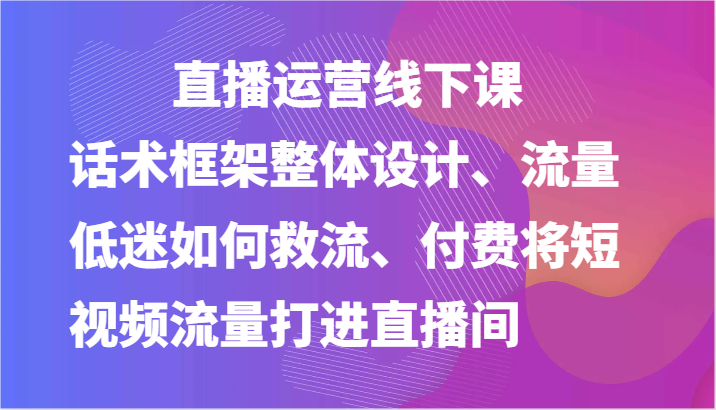 直播运营线下课-话术框架整体设计、流量低迷如何救流、付费将短视频流量打进直播间-乐优网创