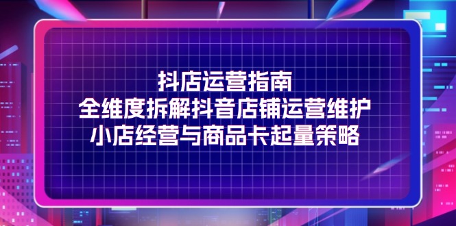 （11799期）抖店运营指南，全维度拆解抖音店铺运营维护，小店经营与商品卡起量策略-乐优网创