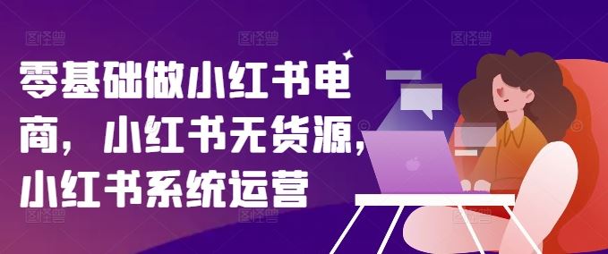 零基础做小红书电商，小红书无货源，小红书系统运营-乐优网创