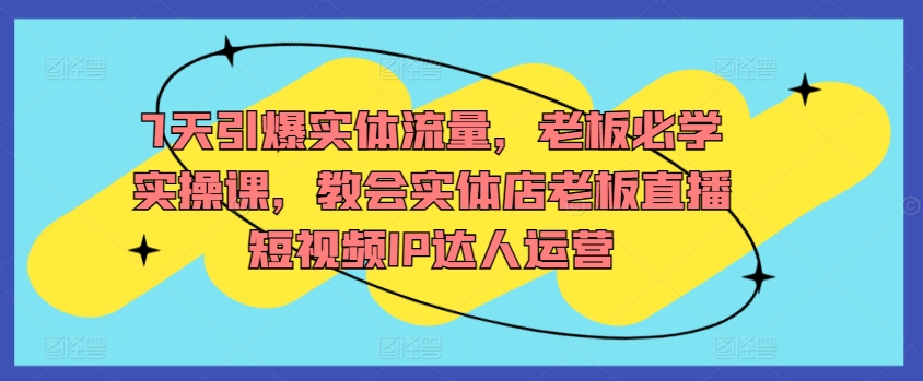 7天引爆实体流量，老板必学实操课，教会实体店老板直播短视频IP达人运营-乐优网创