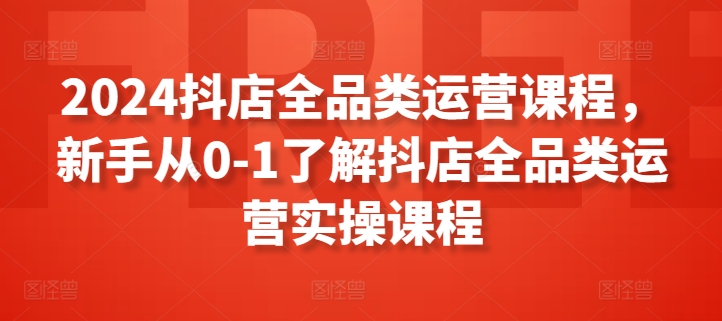 2024抖店全品类运营课程，新手从0-1了解抖店全品类运营实操课程-乐优网创