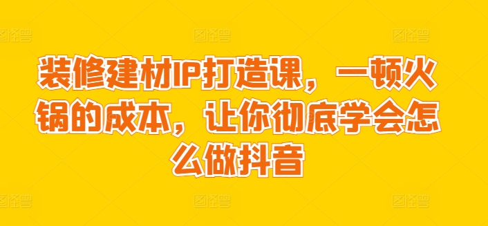 装修建材IP打造课，一顿火锅的成本，让你彻底学会怎么做抖音-乐优网创