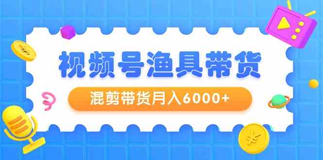 （9371期）视频号渔具带货，混剪带货月入6000+，起号剪辑选品带货-乐优网创