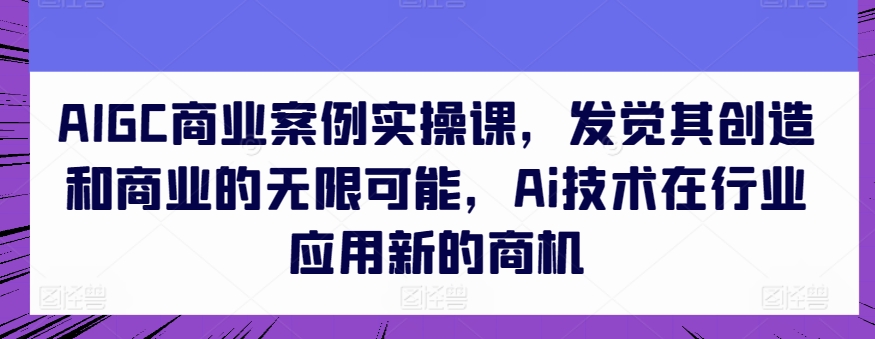 AIGC商业案例实操课，发觉其创造和商业的无限可能，Ai技术在行业应用新的商机-乐优网创