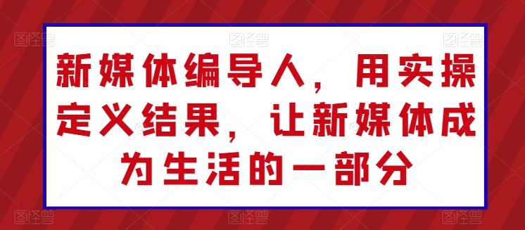 新媒体编导人，用实操定义结果，让新媒体成为生活的一部分-乐优网创