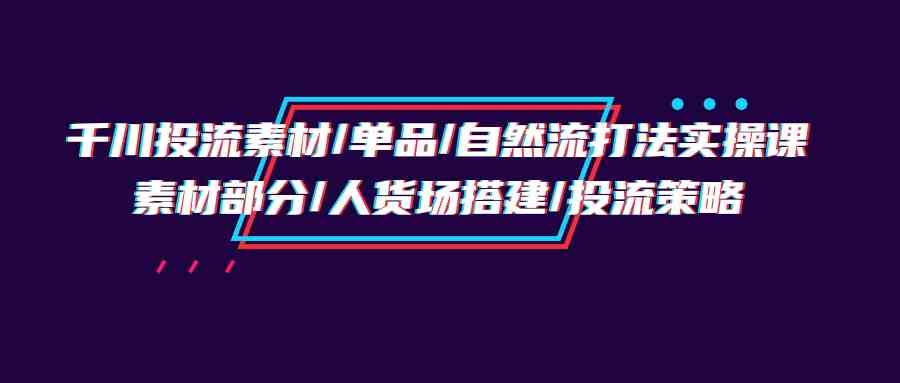 千川投流素材/单品/自然流打法实操培训班，素材部分/人货场搭建/投流策略-乐优网创