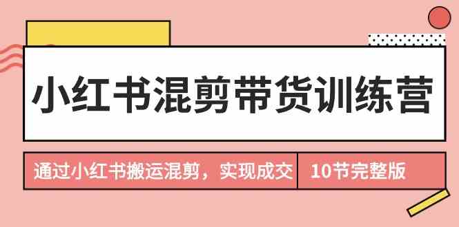 （9454期）小红书混剪带货训练营，通过小红书搬运混剪，实现成交（10节课完结版）-乐优网创