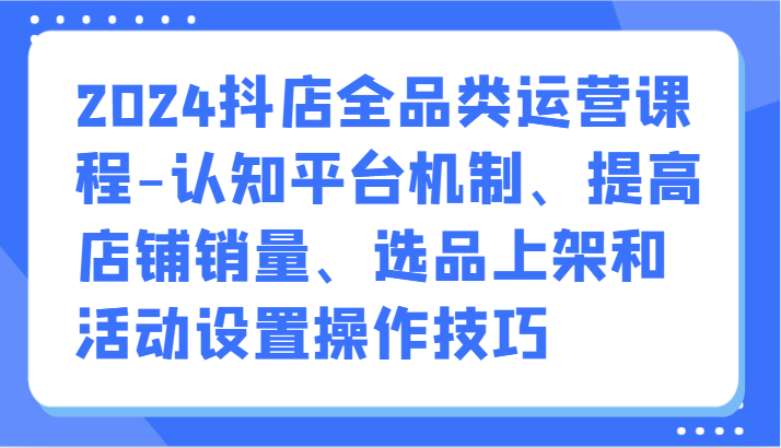 2024抖店全品类运营课程-认知平台机制、提高店铺销量、选品上架和活动设置操作技巧-乐优网创