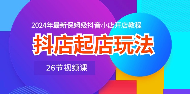 抖店起店玩法，2024年最新保姆级抖音小店开店教程（26节视频课）-乐优网创