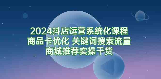 （9438期）2024抖店运营系统化课程：商品卡优化 关键词搜索流量商城推荐实操干货-乐优网创