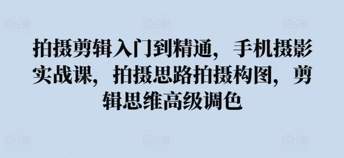 拍摄剪辑入门到精通，​手机摄影实战课，拍摄思路拍摄构图，剪辑思维高级调色-乐优网创