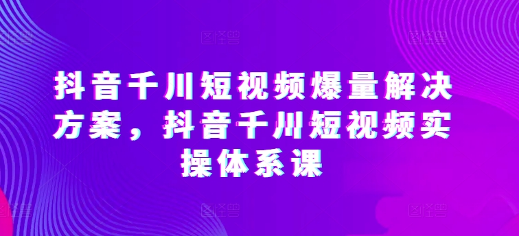 抖音千川短视频爆量解决方案，抖音千川短视频实操体系课-乐优网创