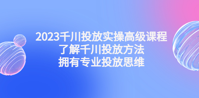 2023千川投放实操高级课程：了解千川投放方法，拥有专业投放思维-乐优网创