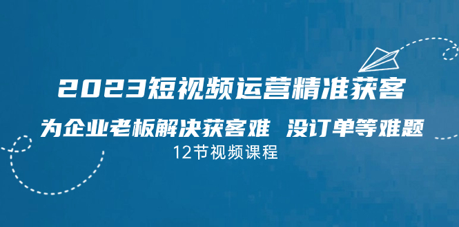 2023短视频·运营精准获客，为企业老板解决获客难 没订单等难题（12节课）-乐优网创