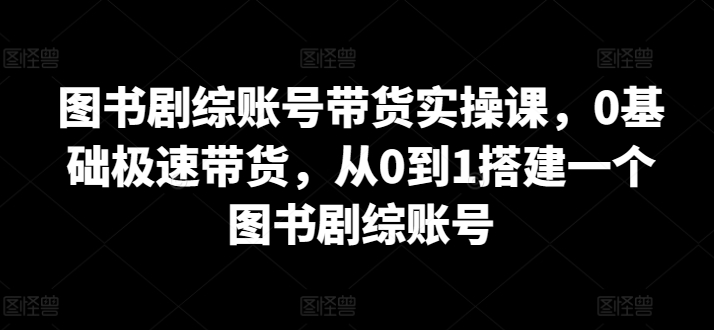 图书剧综账号带货实操课，0基础极速带货，从0到1搭建一个图书剧综账号-乐优网创