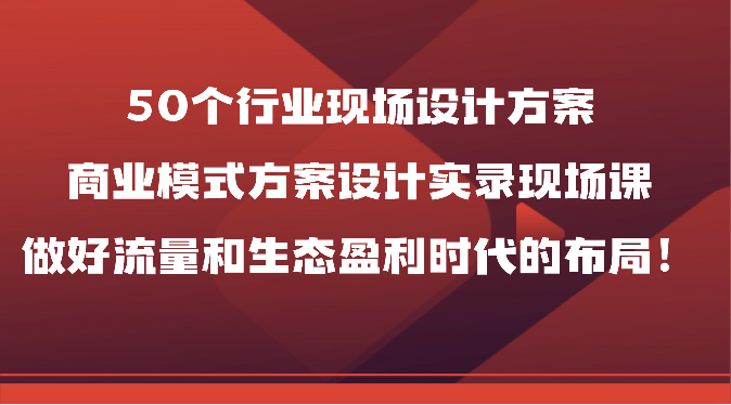 50个行业现场设计方案，商业模式方案设计实录现场课，做好流量和生态盈利时代的布局！-乐优网创