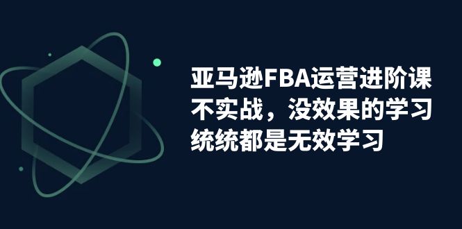 亚马逊-FBA运营进阶课，不实战，没效果的学习，统统都是无效学习-乐优网创