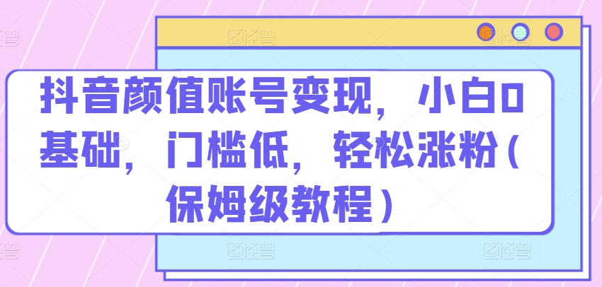 抖音颜值账号变现，小白0基础，门槛低，​轻松涨粉(保姆级教程)-乐优网创