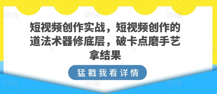 短视频创作实战，短视频创作的道法术器修底层，破卡点磨手艺拿结果-乐优网创