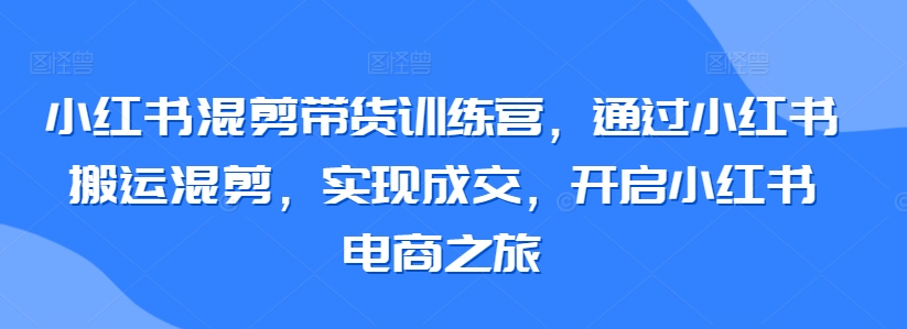 小红书混剪带货训练营，通过小红书搬运混剪，实现成交，开启小红书电商之旅-乐优网创