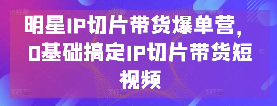 明星IP切片带货爆单营，0基础搞定IP切片带货短视频-乐优网创