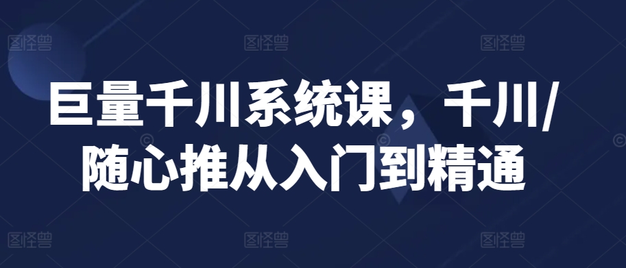 巨量千川系统课，千川/随心推从入门到精通-乐优网创