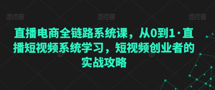 直播电商全链路系统课，从0到1·直播短视频系统学习，短视频创业者的实战攻略-乐优网创