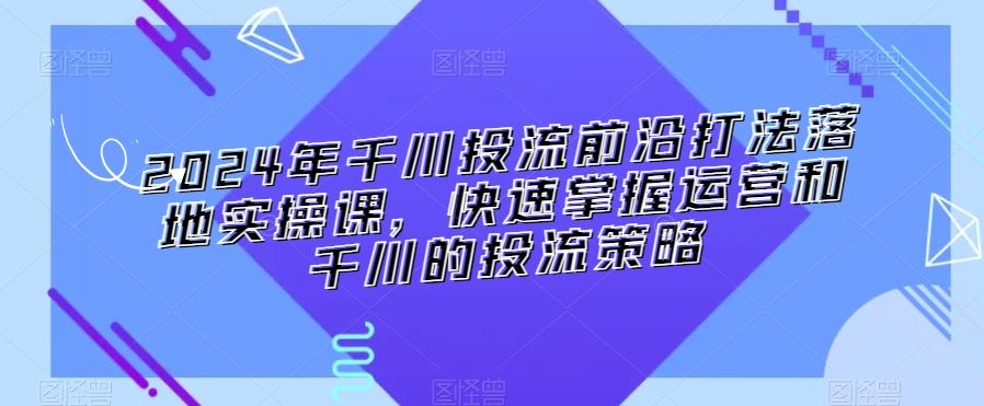 2024年千川投流前沿打法落地实操课，快速掌握运营和千川的投流策略-乐优网创