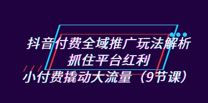 抖音付费全域推广玩法解析：抓住平台红利，小付费撬动大流量（9节课）-乐优网创