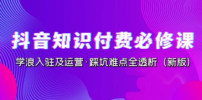 抖音·知识付费·必修课，学浪入驻及运营·踩坑难点全透析（2023新版）-乐优网创