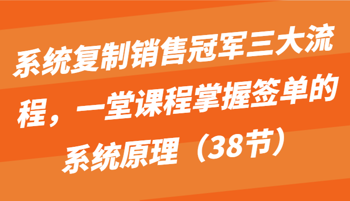 系统复制销售冠军三大流程，一堂课程掌握签单的系统原理（38节）-乐优网创