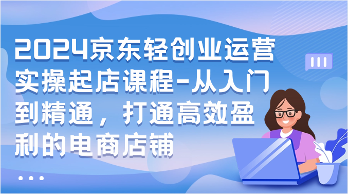 2024京东轻创业运营实操起店课程-从入门到精通，打通高效盈利的电商店铺-乐优网创