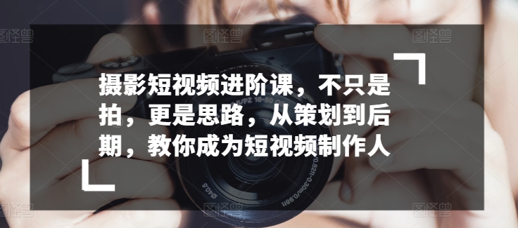 摄影短视频进阶课，不只是拍，更是思路，从策划到后期，教你成为短视频制作人-乐优网创