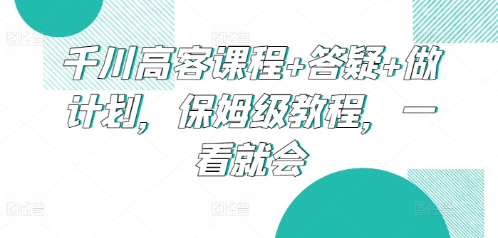 千川高客课程+答疑+做计划，保姆级教程，一看就会-乐优网创