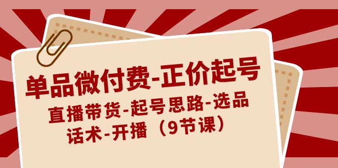 单品微付费-正价起号：直播带货-起号思路-选品-话术-开播（9节课）-乐优网创