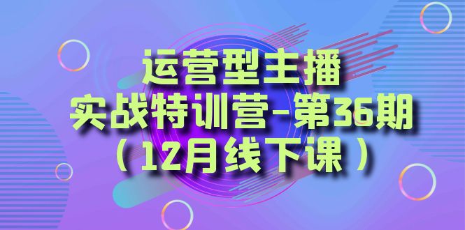 （8422期）运营型主播·实战特训营-第36期（12月线下课）  从底层逻辑到起号思路，…-乐优网创