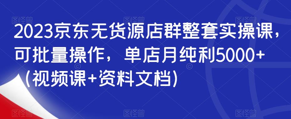 2023京东无货源店群整套实操课，可批量操作，单店月纯利5000+（视频课+资料文档）-乐优网创