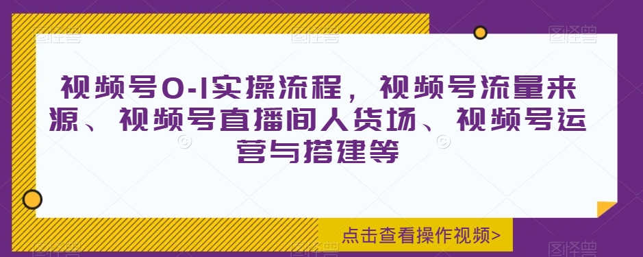 视频号0-1实操流程，视频号流量来源、视频号直播间人货场、视频号运营与搭建等-乐优网创