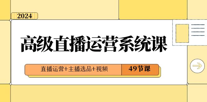 （8500期）2024高级直播·运营系统课，直播运营+主播选品+视频（49节课）-乐优网创