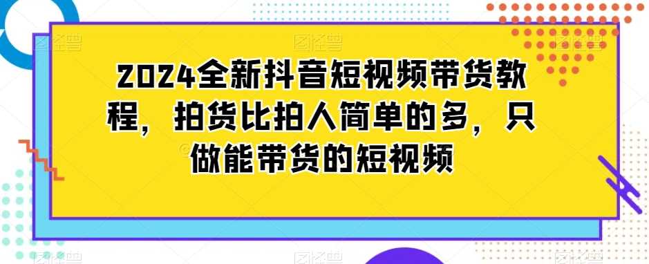 2024全新抖音短视频带货教程，拍货比拍人简单的多，只做能带货的短视频-乐优网创