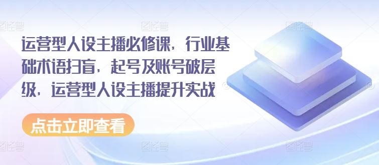 运营型人设主播必修课，行业基础术语扫盲，起号及账号破层级，运营型人设主播提升实战-乐优网创