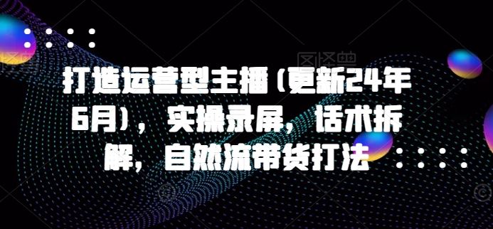 打造运营型主播(更新24年9月)，实操录屏，话术拆解，自然流带货打法-乐优网创