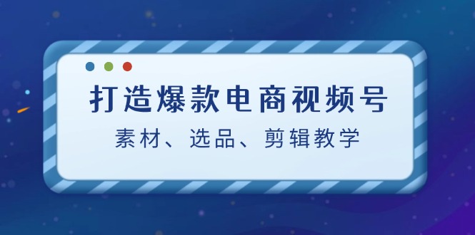 打造爆款电商视频号：素材、选品、剪辑教程-乐优网创