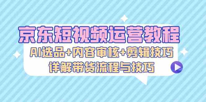 京东短视频运营教程：AI选品+内容审核+剪辑技巧，详解带货流程与技巧-乐优网创