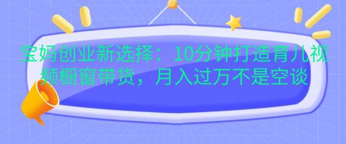 宝妈创业新选择：10分钟打造育儿视频橱窗带货，月入过W不是空谈【揭秘】-乐优网创