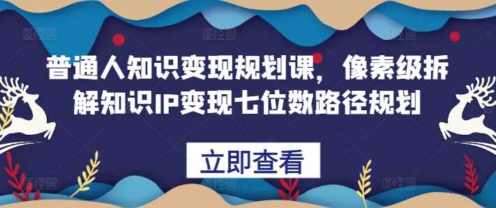 普通人知识变现规划课，像素级拆解知识IP变现七位数路径规划-乐优网创